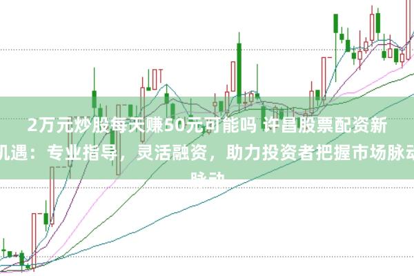 2万元炒股每天赚50元可能吗 许昌股票配资新机遇：专业指导，灵活融资，助力投资者把握市场脉动
