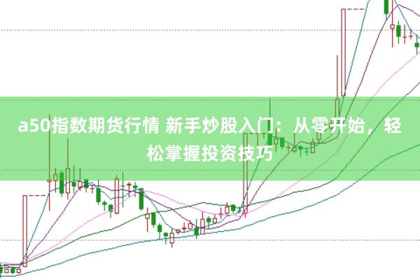 a50指数期货行情 新手炒股入门：从零开始，轻松掌握投资技巧
