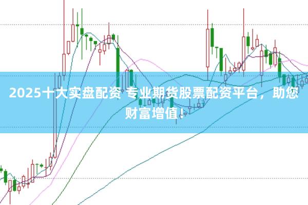 2025十大实盘配资 专业期货股票配资平台，助您财富增值！