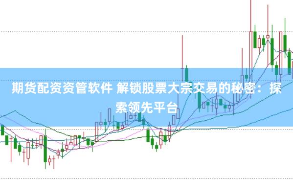 期货配资资管软件 解锁股票大宗交易的秘密：探索领先平台