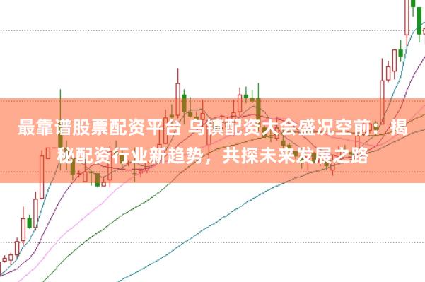 最靠谱股票配资平台 乌镇配资大会盛况空前：揭秘配资行业新趋势，共探未来发展之路