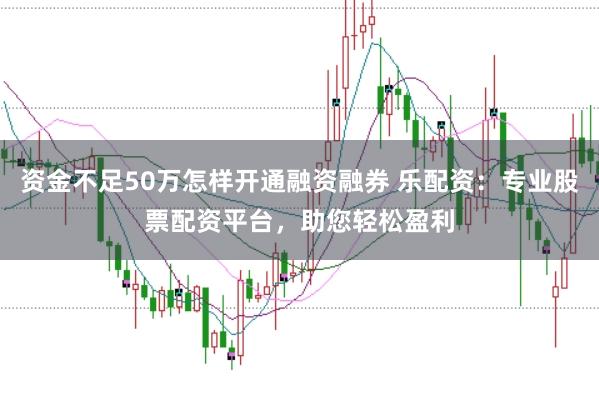 资金不足50万怎样开通融资融券 乐配资：专业股票配资平台，助您轻松盈利