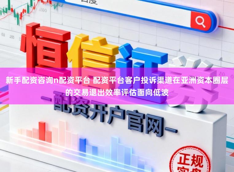 新手配资咨询n配资平台 配资平台客户投诉渠道在亚洲资本圈层的交易退出效率评估面向低波