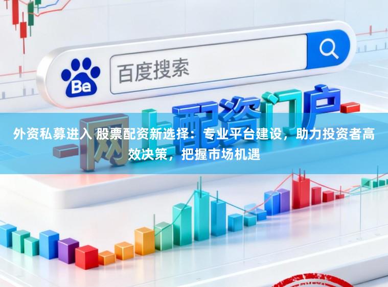 外资私募进入 股票配资新选择：专业平台建设，助力投资者高效决策，把握市场机遇