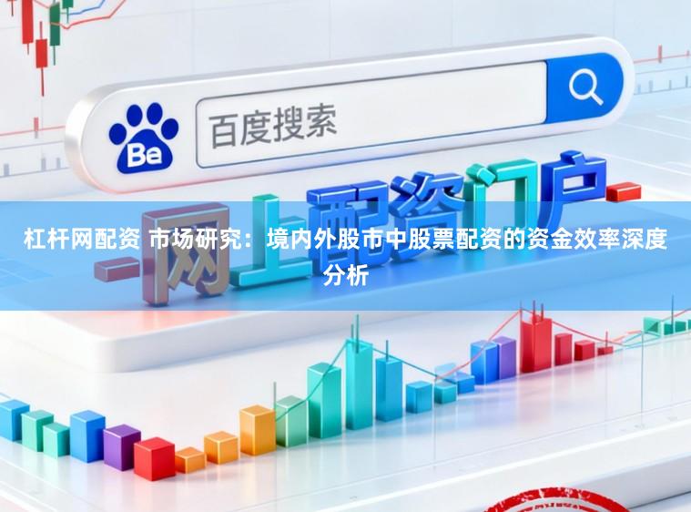 杠杆网配资 市场研究：境内外股市中股票配资的资金效率深度分析